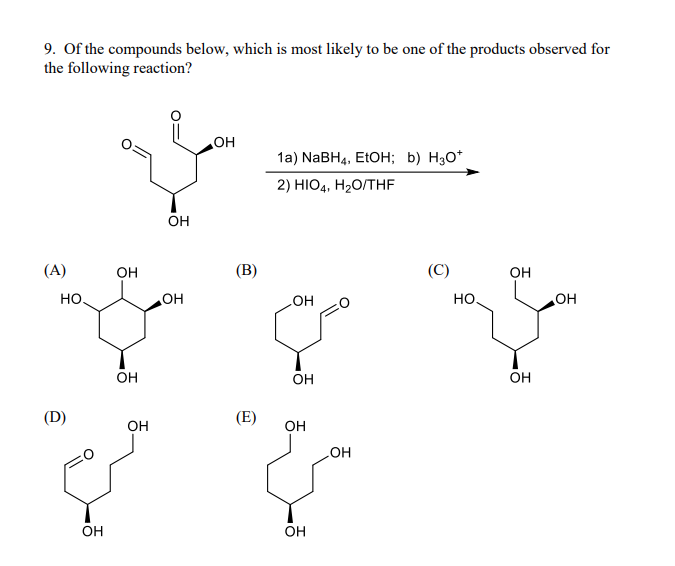 9. Of the compounds below, which is most likely to be one of the products observed for
the following reaction?
(A)
HO.
(D)
OH
OH
OH
OH
OH
OH
OH
(В)
(E)
1a) NaBH4, EtOH; b) H30+
2) HIO4, H₂O/THF
OH
OH
OH
OH
OH
(C)
НО.
OH
OH
OH