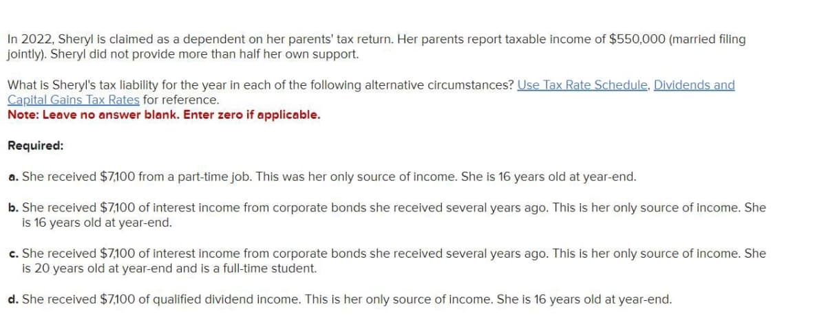 In 2022, Sheryl is claimed as a dependent on her parents' tax return. Her parents report taxable income of $550,000 (married filing
jointly). Sheryl did not provide more than half her own support.
What is Sheryl's tax liability for the year in each of the following alternative circumstances? Use Tax Rate Schedule, Dividends and
Capital Gains Tax Rates for reference.
Note: Leave no answer blank. Enter zero if applicable.
Required:
a. She received $7,100 from a part-time job. This was her only source of income. She is 16 years old at year-end.
b. She received $7,100 of interest income from corporate bonds she received several years ago. This is her only source of income. She
is 16 years old at year-end.
c. She received $7,100 of interest income from corporate bonds she received several years ago. This is her only source of income. She
is 20 years old at year-end and is a full-time student.
d. She received $7,100 of qualified dividend income. This is her only source of income. She is 16 years old at year-end.