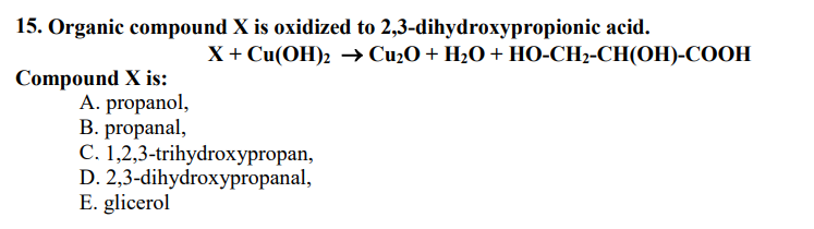 15. Organic compound X is oxidized to 2,3-dihydroxypropionic acid.
Compound X is:
A. propanol,
B. propanal,
X + Cu(OH)₂2 →→ Cu₂O + H₂O + HO-CH₂-CH(OH)-COOH
C. 1,2,3-trihydroxypropan,
D. 2,3-dihydroxypropanal,
E. glicerol