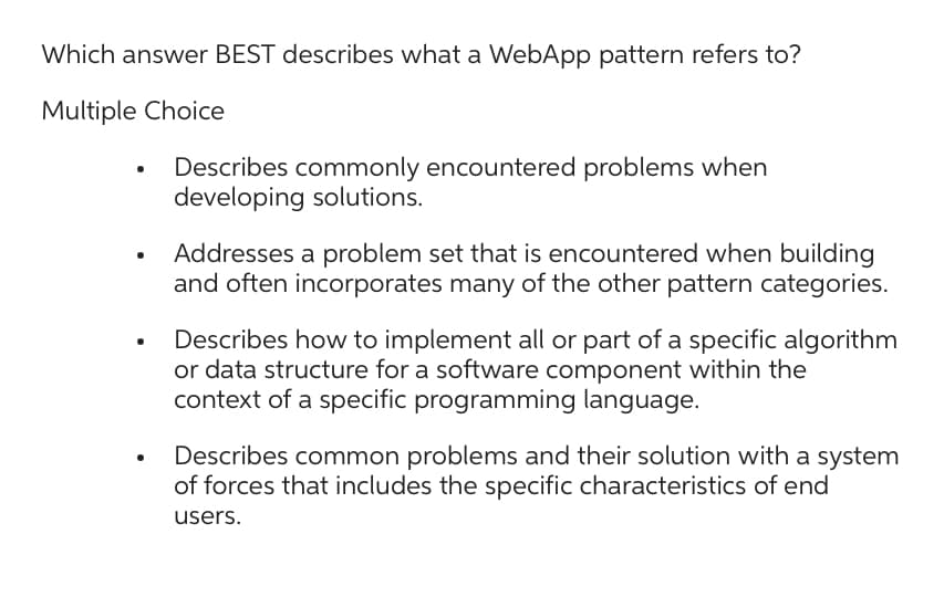 Which answer BEST describes what a WebApp pattern refers to?
Multiple Choice
Describes commonly encountered problems when
developing solutions.
Addresses a problem set that is encountered when building
and often incorporates many of the other pattern categories.
Describes how to implement all or part of a specific algorithm
or data structure for a software component within the
context of a specific programming language.
Describes common problems and their solution with a system
of forces that includes the specific characteristics of end
users.