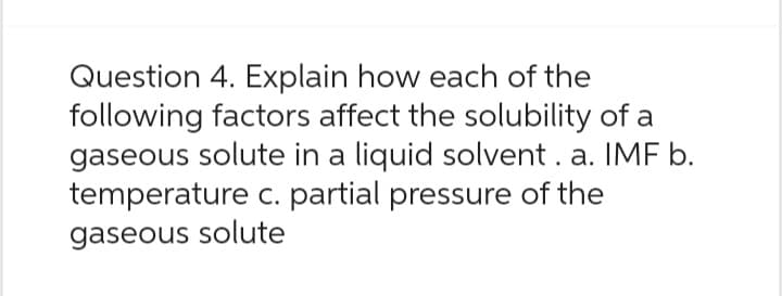 Question 4. Explain how each of the
following factors affect the solubility of a
gaseous solute in a liquid solvent. a. IMF b.
temperature c. partial pressure of the
gaseous solute