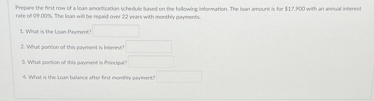 Prepare the first row of a loan amortization schedule based on the following information. The loan amount is for $17,900 with an annual interest
rate of 09.00%. The loan will be repaid over 22 years with monthly payments.
1. What is the Loan Payment?
2. What portion of this payment is Interest?
3. What portion of this payment is Principal?
4. What is the Loan balance after first monthly payment?