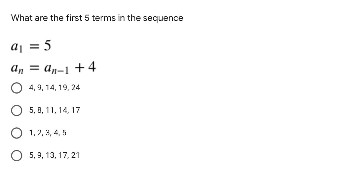 What are the first 5 terms in the sequence
aj
= 5
An = an-1 +4
O 4, 9, 14, 19, 24
О 5, 8, 11, 14, 17
O 1, 2, 3, 4, 5
O 5, 9, 13, 17, 21
