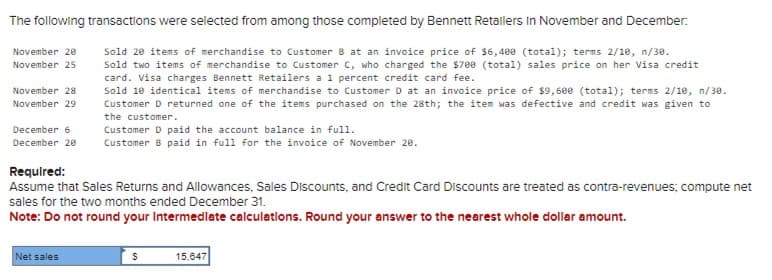 The following transactions were selected from among those completed by Bennett Retallers in November and December:
November 20
November 25
Sold 20 items of merchandise to Customer 8 at an invoice price of $6,400 (total); terms 2/10, n/30.
Sold two items of merchandise to Customer C, who charged the $700 (total) sales price on her Visa credit
card. Visa charges Bennett Retailers a 1 percent credit card fee.
Sold 10 identical items of merchandise to Customer D at an invoice price of $9,600 (total); terms 2/10, n/38.
Customer D returned one of the items purchased on the 28th; the item was defective and credit was given to
the customer.
December 6
Customer D paid the account balance in full.
December 20 Customer 8 paid in full for the invoice of November 20.
November 28
November 29
Required:
Assume that Sales Returns and Allowances, Sales Discounts, and Credit Card Discounts are treated as contra-revenues; compute net
sales for the two months ended December 31.
Note: Do not round your intermediate calculations. Round your answer to the nearest whole dollar amount.
Net sales
$
15.647