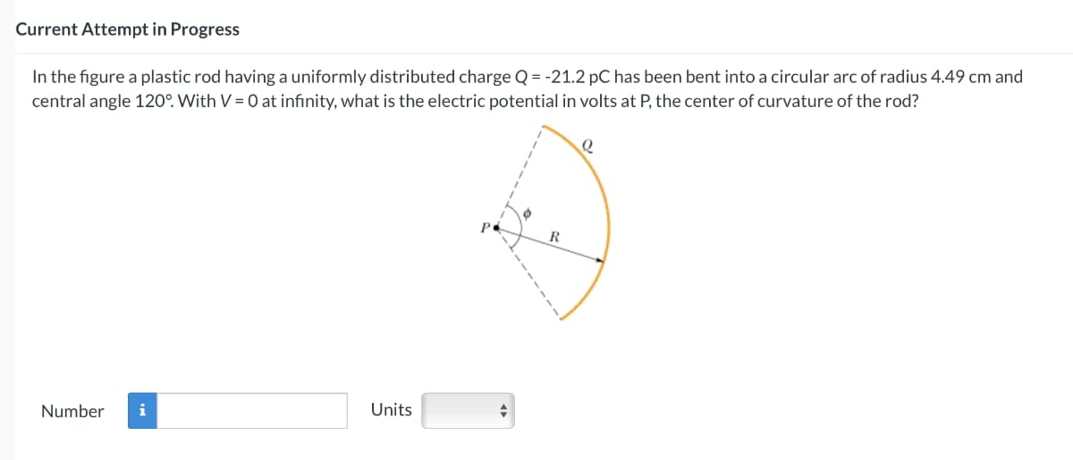 Current Attempt in Progress
In the figure a plastic rod having a uniformly distributed charge Q = -21.2 pC has been bent into a circular arc of radius 4.49 cm and
central angle 120°. With V = 0 at infinity, what is the electric potential in volts at P, the center of curvature of the rod?
Number i
Units
+
R
Q