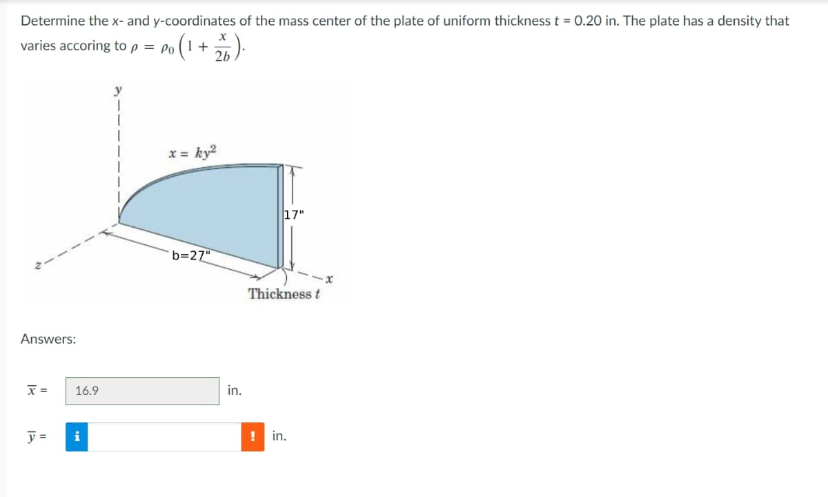 Determine the x- and y-coordinates of the mass center of the plate of uniform thickness t = 0.20 in. The plate has a density that
varies accoring to p = Po
10 (1 + 2/6).
Answers:
x =
y =
16.9
x = ky²
b=27"
in.
17"
Thickness t
!
in.