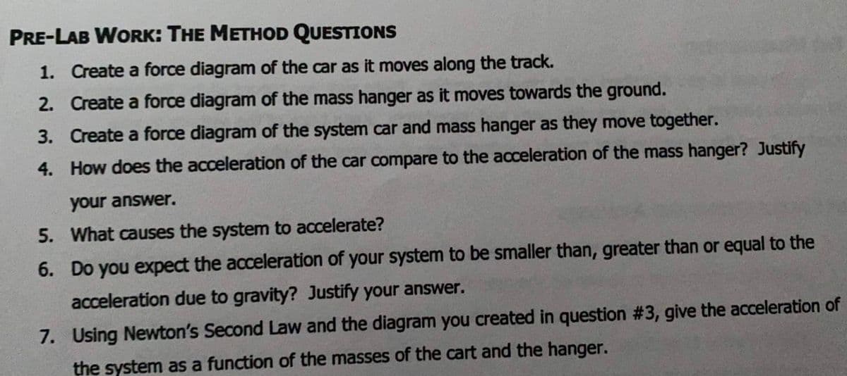 PRE-LAB WORK: THE METHOD QUESTIONS
1. Create a force diagram of the car as it moves along the track.
2. Create a force diagram of the mass hanger as it moves towards the ground.
3. Create a force diagram of the system car and mass hanger as they move together.
4. How does the acceleration of the car compare to the acceleration of the mass hanger? Justify
your answer.
5. What causes the system to accelerate?
6. Do you expect the acceleration of your system to be smaller than, greater than or equal to the
acceleration due to gravity? Justify your answer.
7. Using Newton's Second Law and the diagram you created in question #3, give the acceleration of
the system as a function of the masses of the cart and the hanger.
