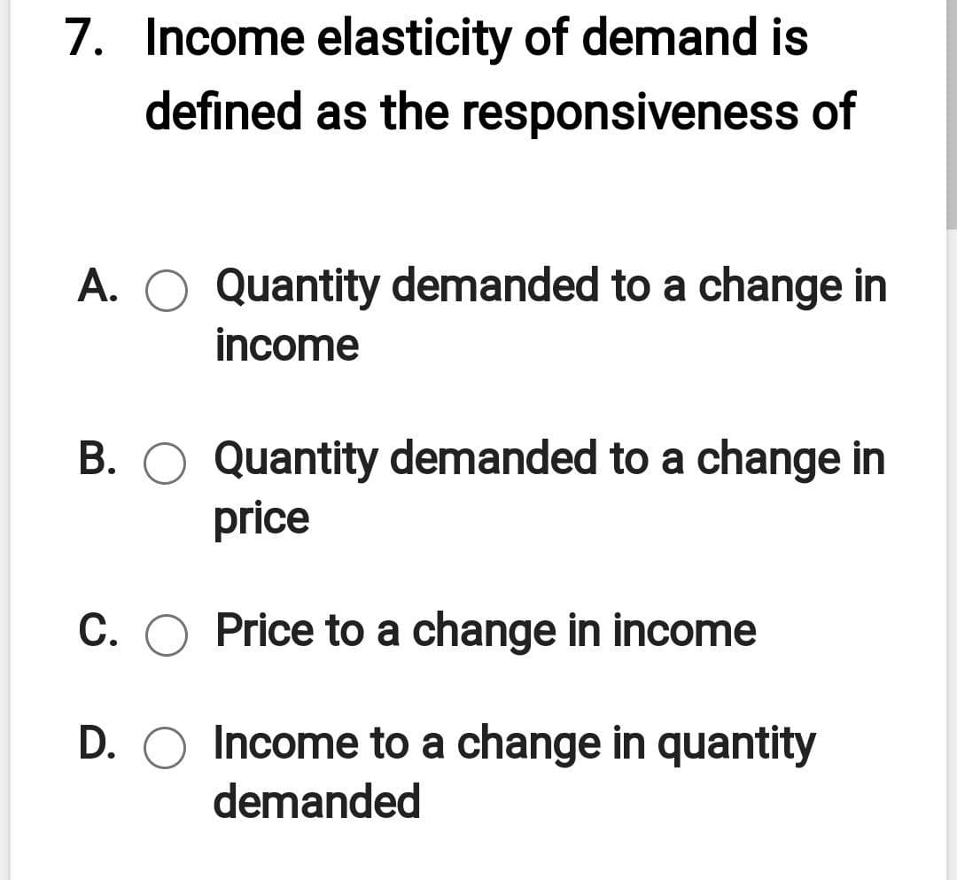 7. Income elasticity of demand is
defined as the responsiveness of
A. O Quantity demanded to a change in
income
B. O Quantity demanded to a change in
price
C. O Price to a change in income
D. O Income to a change in quantity
demanded
