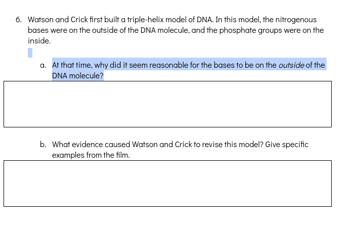 6. Watson and Crick first built a triple-helix model of DNA. In this model, the nitrogenous
bases were on the outside of the DNA molecule, and the phosphate groups were on the
inside.
a. At that time, why did it seem reasonable for the bases to be on the outside of the
DNA molecule?
b. What evidence caused Watson and Crick to revise this model? Give specific
examples from the film.
