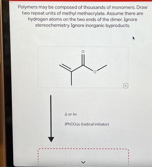 Polymers may be composed of thousands of monomers. Draw
two repeat units of methyl methacrylate. Assume there are
hydrogen atoms on the two ends of the dimer. Ignore
stereochemistry. Ignore inorganic byproducts.
A or Av
(PhCO2)2 (radical initiator)