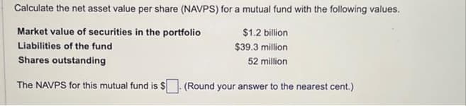 Calculate the net asset value per share (NAVPS) for a mutual fund with the following values.
Market value of securities in the portfolio
$1.2 billion
Liabilities of the fund
$39.3 million
Shares outstanding
52 million
The NAVPS for this mutual fund is $
(Round your answer to the nearest cent.)
