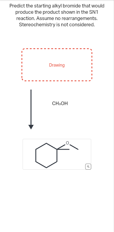 Predict the starting alkyl bromide that would
produce the product shown in the SN1
reaction. Assume no rearrangements.
Stereochemistry is not considered.
Drawing
CH3OH
e