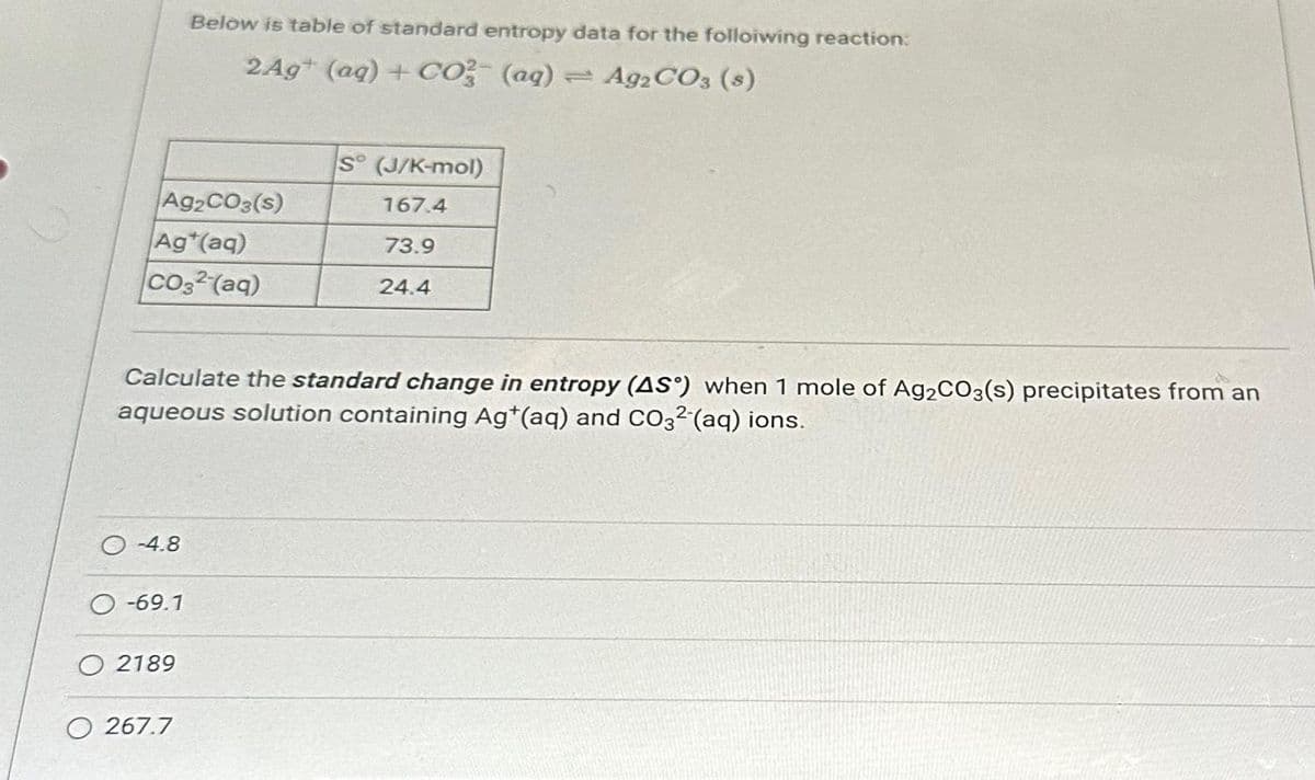 Ag2CO3(s)
Ag*(aq)
CO32 (aq)
-4.8
Calculate the standard change in entropy (AS) when 1 mole of Ag2CO3(s) precipitates from an
aqueous solution containing Ag+(aq) and CO32-(aq) ions.
O-69.1
Below is table of standard entropy data for the following reaction:
2 Ag+ (aq) + CO3(ag) = Ag2CO3 (s)
O 2189
O 267.7
S° (J/K-mol)
167.4
73.9
24.4