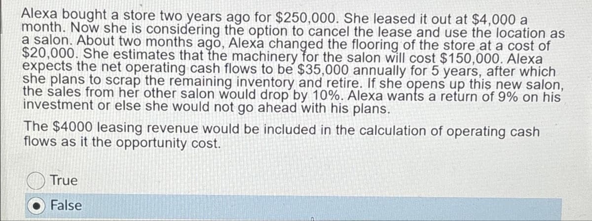 Alexa bought a store two years ago for $250,000. She leased it out at $4,000 a
month. Now she is considering the option to cancel the lease and use the location as
a salon. About two months ago, Alexa changed the flooring of the store at a cost of
$20,000. She estimates that the machinery for the salon will cost $150,000. Alexa
expects the net operating cash flows to be $35,000 annually for 5 years, after which
she plans to scrap the remaining inventory and retire. If she opens up this new salon,
the sales from her other salon would drop by 10%. Alexa wants a return of 9% on his
investment or else she would not go ahead with his plans.
The $4000 leasing revenue would be included in the calculation of operating cash
flows as it the opportunity cost.
True
False