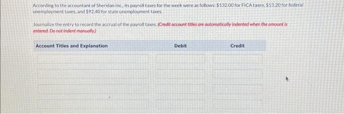 According to the accountant of Sheridan Inc., its payroll taxes for the week were as follows: $132.00 for FICA taxes, $13,20 for federal
unemployment taxes, and $92.40 for state unemployment taxes.
Journalize the entry to record the accrual of the payroll taxes. (Credit account titles are automatically indented when the amount is
entered. Do not indent manually)
Account Titles and Explanation
Debit
Credit