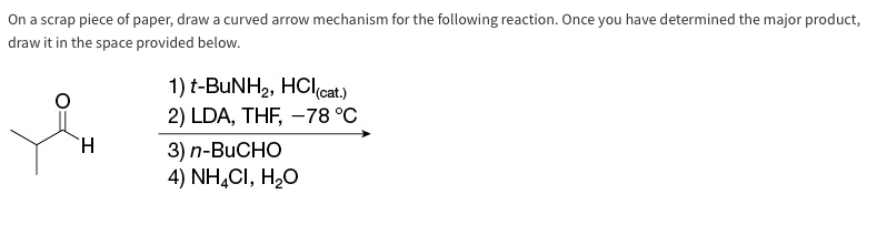 On a scrap piece of paper, draw a curved arrow mechanism for the following reaction. Once you have determined the major product,
draw it in the space provided below.
H
1) t-BuNH₂, HCI(cat.)
2) LDA, THF, -78 °C
3) n-BUCHO
4) NH4CI, H₂O