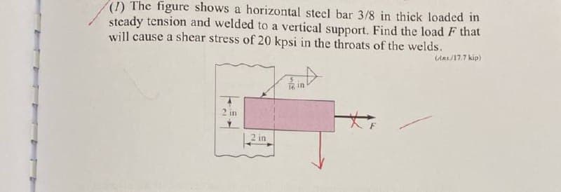 (1) The figure shows a horizontal steel bar 3/8 in thick loaded in
steady tension and welded to a vertical support. Find the load F that
will cause a shear stress of 20 kpsi in the throats of the welds.
2 in
16 in
(Ams/17.7 kip)