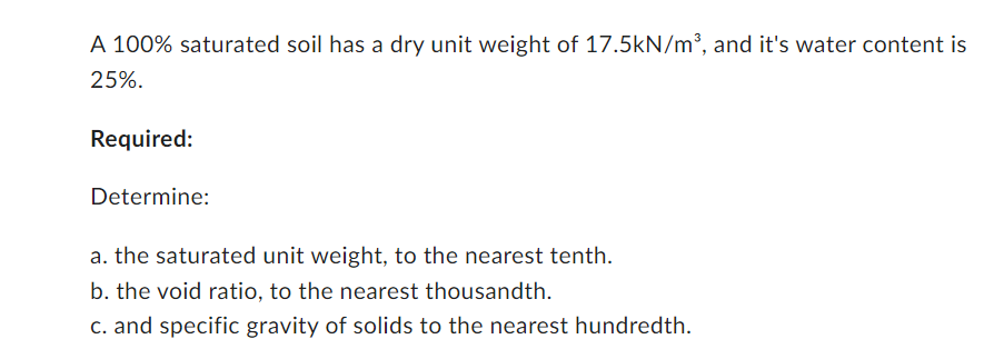 A 100% saturated soil has a dry unit weight of 17.5kN/m³, and it's water content is
25%.
Required:
Determine:
a. the saturated unit weight, to the nearest tenth.
b. the void ratio, to the nearest thousandth.
c. and specific gravity of solids to the nearest hundredth.