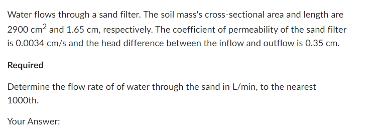 Water flows through a sand filter. The soil mass's cross-sectional area and length are
2900 cm² and 1.65 cm, respectively. The coefficient of permeability of the sand filter
is 0.0034 cm/s and the head difference between the inflow and outflow is 0.35 cm.
Required
Determine the flow rate of of water through the sand in L/min, to the nearest
1000th.
Your Answer: