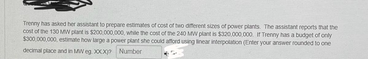 Trenny has asked her assistant to prepare estimates of cost of two different sizes of power plants. The assistant reports that the
cost of the 130 MW plant is $200,000,000, while the cost of the 240 MW plant is $320,000,000. If Trenny has a budget of only
$300,000,000, estimate how large a power plant she could afford using linear interpolation (Enter your answer rounded to one
decimal place and in MW eg. XX.X)? Number
CL