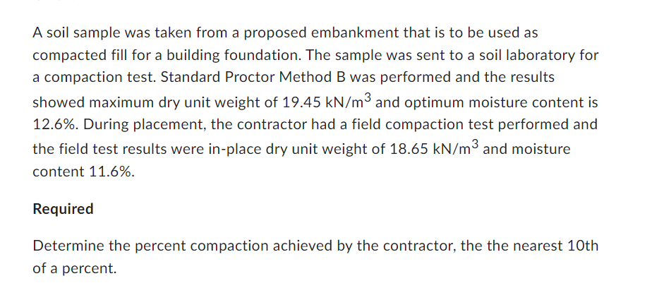 A soil sample was taken from a proposed embankment that is to be used as
compacted fill for a building foundation. The sample was sent to a soil laboratory for
a compaction test. Standard Proctor Method B was performed and the results
showed maximum dry unit weight of 19.45 kN/m³ and optimum moisture content is
12.6%. During placement, the contractor had a field compaction test performed and
the field test results were in-place dry unit weight of 18.65 kN/m3 and moisture
content 11.6%.
Required
Determine the percent compaction achieved by the contractor, the the nearest 10th
of a percent.