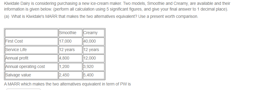 Kiwidale Dairy is considering purchasing a new ice-cream maker. Two models, Smoothie and Creamy, are available and their
information is given below. (perform all calculation using 5 significant figures, and give your final answer to 1 decimal place).
(a) What is Kiwidale's MARR that makes the two alternatives equivalent? Use a present worth comparison.
Smoothie
17,000
Creamy
40,000
12 years
12,000
3,920
5,400
First Cost
Service Life
Annual profit
Annual operating cost
Salvage value
A MARR which makes the two alternatives equivalent in term of PW is
12 years
4,800
1,200
2,450
