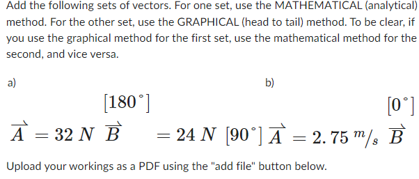 Add the following sets of vectors. For one set, use the MATHEMATICAL (analytical)
method. For the other set, use the GRAPHICAL (head to tail) method. To be clear, if
you use the graphical method for the first set, use the mathematical method for the
second, and vice versa.
a)
b)
[180°]
[0°]
A = 32 N B = 24 N [90°] Ā = 2.75 m/s B
Upload your workings as a PDF using the "add file" button below.