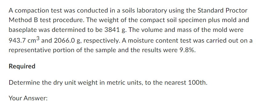 A compaction test was conducted in a soils laboratory using the Standard Proctor
Method B test procedure. The weight of the compact soil specimen plus mold and
baseplate was determined to be 3841 g. The volume and mass of the mold were
943.7 cm³ and 2066.0 g, respectively. A moisture content test was carried out on a
representative portion of the sample and the results were 9.8%.
Required
Determine the dry unit weight in metric units, to the nearest 100th.
Your Answer: