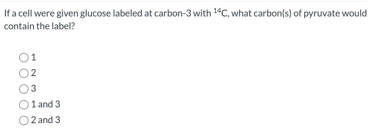 If a cell were given glucose labeled at carbon-3 with 14C, what carbon(s) of pyruvate would
contain the label?
01
2
3
O1 and 3
O2 and 3