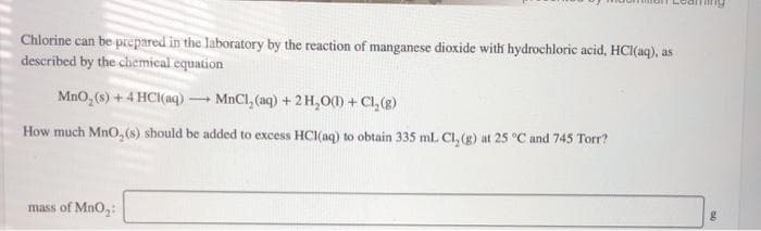 Chlorine can be prepared in the laboratory by the reaction of manganese dioxide with hydrochloric acid, HCI(aq), as
described by the chemical equation
MnO, (s) +4 HCI(aq) MnCl, (aq) + 2H,O(0) + Cl,(g)
How much MnO, (s) should be added to excess HCI(aq) to obtain 335 ml. Cl, (g) at 25 °C and 745 Torr?
mass of MnO,:
