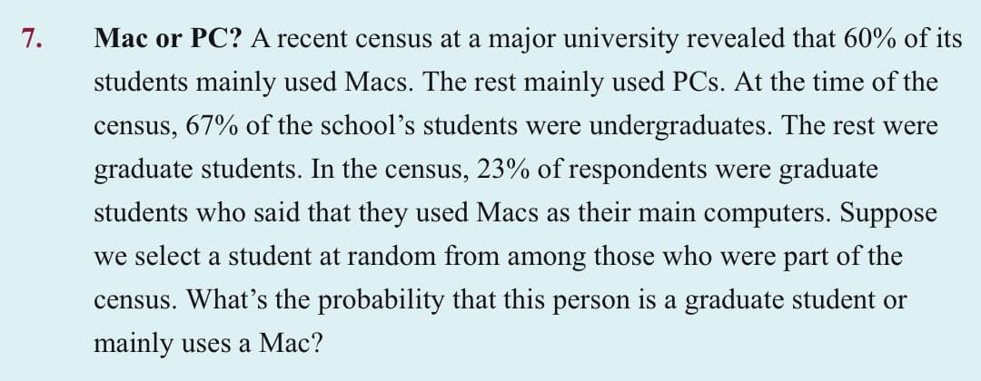 7.
Mac or PC? A recent census at a major university revealed that 60% of its
students mainly used Macs. The rest mainly used PCs. At the time of the
census, 67% of the school's students were undergraduates. The rest were
graduate students. In the census, 23% of respondents were graduate
students who said that they used Macs as their main computers. Suppose
we select a student at random from among those who were part of the
census. What's the probability that this person is a graduate student or
mainly uses a Mac?