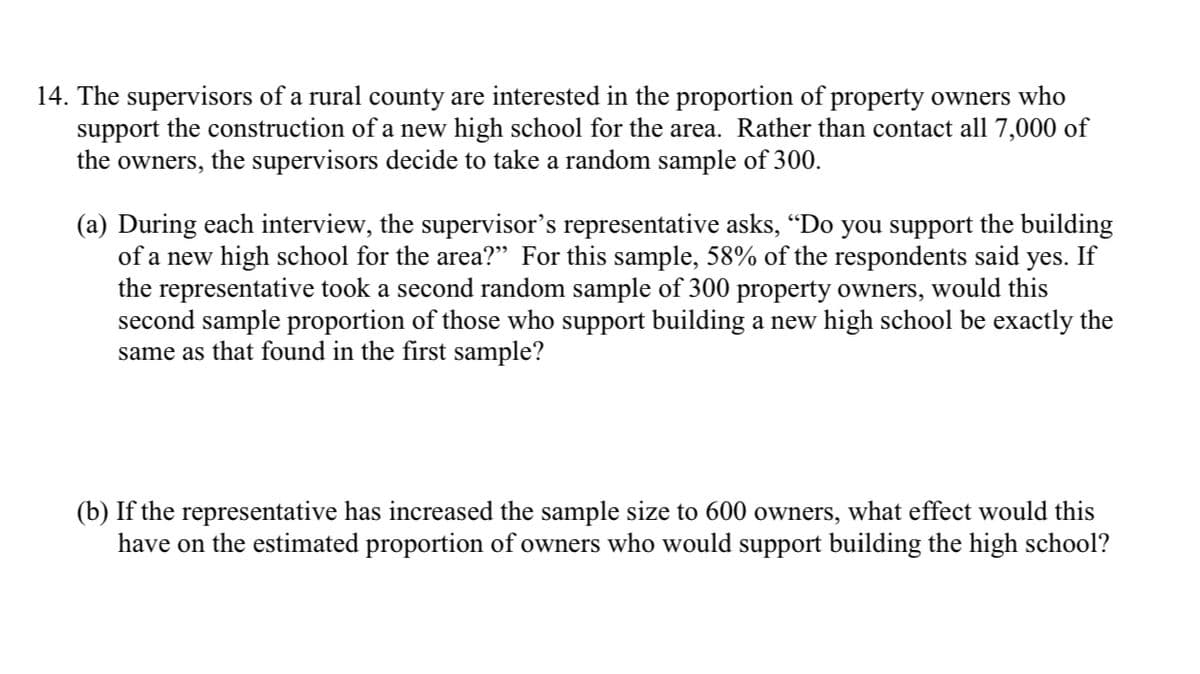 14. The supervisors of a rural county are interested in the proportion of property owners who
support the construction of a new high school for the area. Rather than contact all 7,000 of
the owners, the supervisors decide to take a random sample of 300.
(a) During each interview, the supervisor's representative asks, “Do you support the building
of a new high school for the area?" For this sample, 58% of the respondents said yes. If
the representative took a second random sample of 300 property owners, would this
second sample proportion of those who support building a new high school be exactly the
same as that found in the first sample?
(b) If the representative has increased the sample size to 600 owners, what effect would this
have on the estimated proportion of owners who would support building the high school?