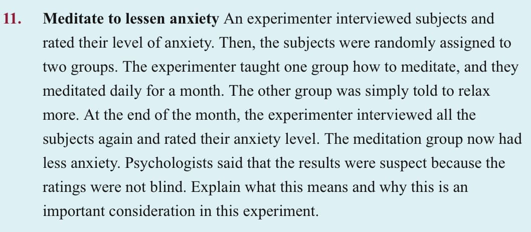 11.
Meditate to lessen anxiety An experimenter interviewed subjects and
rated their level of anxiety. Then, the subjects were randomly assigned to
two groups. The experimenter taught one group how to meditate, and they
meditated daily for a month. The other group was simply told to relax
more. At the end of the month, the experimenter interviewed all the
subjects again and rated their anxiety level. The meditation group now had
less anxiety. Psychologists said that the results were suspect because the
ratings were not blind. Explain what this means and why this is an
important consideration in this experiment.