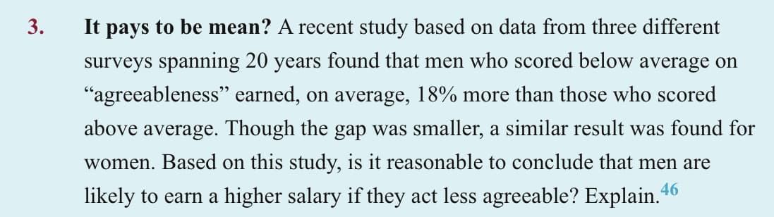3.
It pays to be mean? A recent study based on data from three different
surveys spanning 20 years found that men who scored below average on
"agreeableness" earned, on average, 18% more than those who scored
above average. Though the gap was smaller, a similar result was found for
women. Based on this study, is it reasonable to conclude that men are
likely to earn a higher salary if they act less agreeable? Explain.46