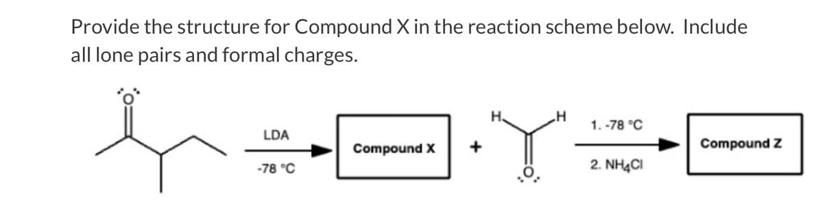 Provide the structure for Compound X in the reaction scheme below. Include
all lone pairs and formal charges.
1.-78 °C
X÷A· Y÷F
LDA
-78 °C
2. NH4Cl
Compound X
H
Compound Z