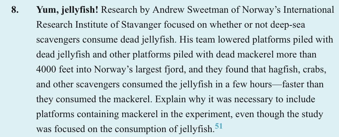 8.
Yum, jellyfish! Research by Andrew Sweetman of Norway's International
Research Institute of Stavanger focused on whether or not deep-sea
scavengers consume dead jellyfish. His team lowered platforms piled with
dead jellyfish and other platforms piled with dead mackerel more than
4000 feet into Norway's largest fjord, and they found that hagfish, crabs,
and other scavengers consumed the jellyfish in a few hours-faster than
they consumed the mackerel. Explain why it was necessary to include
platforms containing mackerel in the experiment, even though the study
was focused on the consumption of jellyfish.5
51