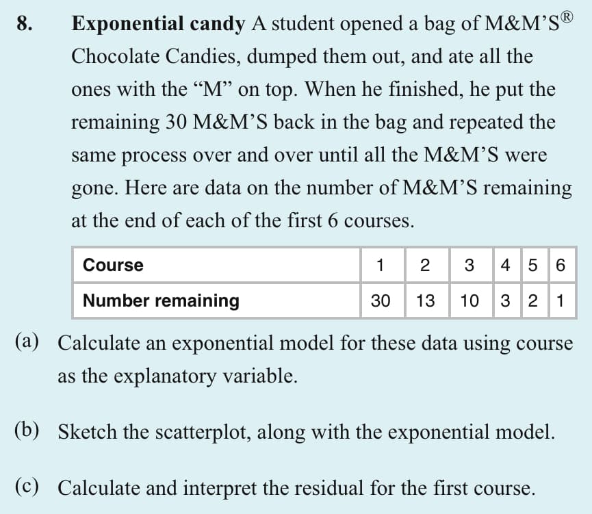 8.
Exponential candy A student opened a bag of M&M'S®
Chocolate Candies, dumped them out, and ate all the
ones with the "M" on top. When he finished, he put the
remaining 30 M&M'S back in the bag and repeated the
same process over and over until all the M&M'S were
gone. Here are data on the number of M&M'S remaining
at the end of each of the first 6 courses.
Course
Number remaining
1
2 3 4 5 6
30 13 10 3 2 1
(a) Calculate an exponential model for these data using course
as the explanatory variable.
(b) Sketch the scatterplot, along with the exponential model.
(c) Calculate and interpret the residual for the first course.