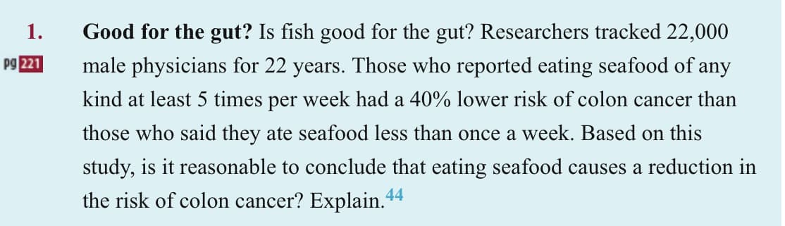 1.
Pg 221
Good for the gut? Is fish good for the gut? Researchers tracked 22,000
male physicians for 22 years. Those who reported eating seafood of any
kind at least 5 times per week had a 40% lower risk of colon cancer than
those who said they ate seafood less than once a week. Based on this
study, is it reasonable to conclude that eating seafood causes a reduction in
the risk of colon cancer? Explain.44