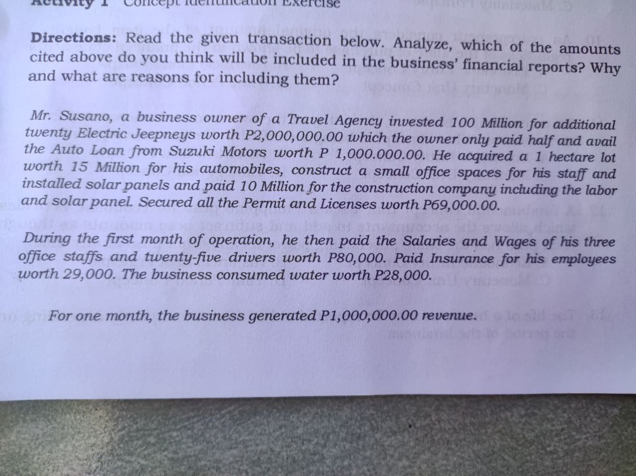 Directions: Read the given transaction below. Analyze, which of the amounts
cited above do you think will be included in the business' financial reports? Why
and what are reasons for including them?
Mr. Susano, a business owner of a Travel Agency invested 100 Million for additional
twenty Electric Jeepneys worth P2,000,000.00 which the owner only paid half and avail
the Auto Loan from Suzuki Motors worth P 1,000.000.00. He acquired a 1 hectare lot
worth 15 Million for his automobiles, construct a small office spaces for his staff and
installed solar panels and paid 10 Million for the construction company including the labor
and solar panel. Secured all the Permit and Licenses worth P69,000.00.
During the first month of operation, he then paid the Salaries and Wages of his three
office staffs and twenty-five drivers worth P80,000. Paid Insurance for his employees
worth 29,000. The business consumed water worth P28,000.
For one month, the business generated P1,000,000.00 revenue. lolil
