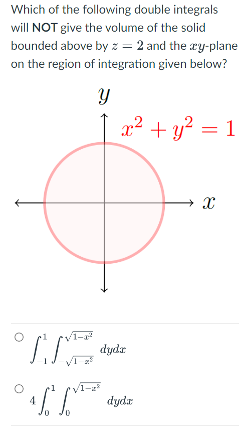 Which of the following double integrals
will NOT give the volume of the solid
bounded above by z = 2 and the xy-plane
on the region of integration given below?
Y
x² + y² = : 1
→ X
IT
4
-1 J-√√/1-x²
1
0
dydx
dydx