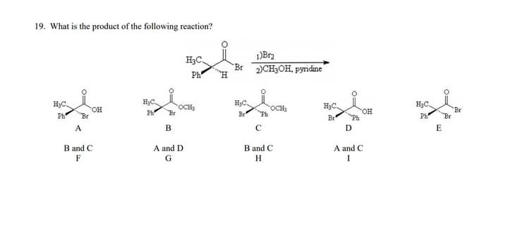 19. What is the product of the following reaction?
1)Br2
H3C.
Br
2)CH3OH, pyridine
Ph
H3C.
H3C.
H3C.
H3C.
H3C.
OCH3
Br
rOCH
Ph
HO.
Ph
он
Ph
Br
Ph
Br
Br
A
В
C
D
E
B and C
A and D
B and C
A and C
F
G
H
