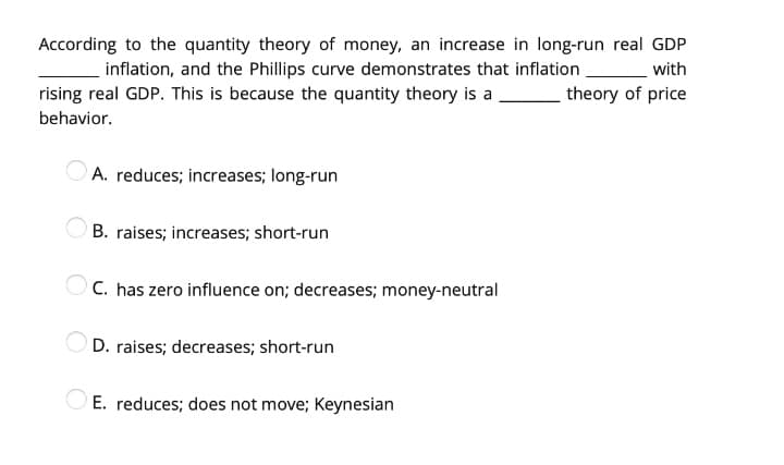 According to the quantity theory of money, an increase in long-run real GDP
inflation, and the Phillips curve demonstrates that inflation
with
rising real GDP. This is because the quantity theory is a
theory of price
behavior.
A. reduces; increases; long-run
B. raises; increases; short-run
OC. has zero influence on; decreases; money-neutral
D. raises; decreases; short-run
E. reduces; does not move; Keynesian

