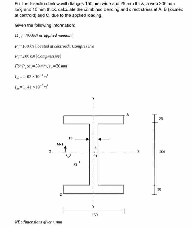 For the I-section below with flanges 150 mm wide and 25 mm thick, a web 200 mm
long and 10 mm thick, calculate the combined bending and direct stress at A, B (located
at centroid) and C, due to the applied loading.
Given the following information:
M=400 kN m applied moment)
P₁=100 kN (located at centroid), Compressive
P₂-200 kN (Compressive)
For P₂:e=50mm,e,=30mm
I=1,02 × 10m
I=1,41 × 105m²
X
Mx1
10
C
NB: dimensions givenЄmm
P2°
Y
A
25
X
200
P1
150
25