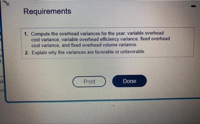 ri
cy
Requirements
1. Compute the overhead variances for the year: variable overhead
cost variance, variable overhead efficiency variance, fixed overhead
cost variance, and fixed overhead volume variance.
2. Explain why the variances are favorable or unfavorable.
Print
Done
I