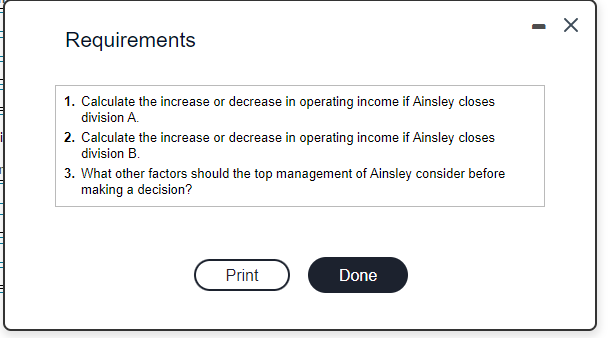 Requirements
1. Calculate the increase or decrease in operating income if Ainsley closes
division A.
2. Calculate the increase or decrease in operating income if Ainsley closes
division B.
3. What other factors should the top management of Ainsley consider before
making a decision?
Print
Done
-