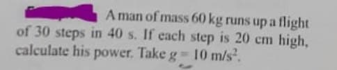 A man of mass 60 kg runs up a flight
of 30 steps in 40 s. If each step is 20 cm high,
calculate his power. Take g 10 m/s.
