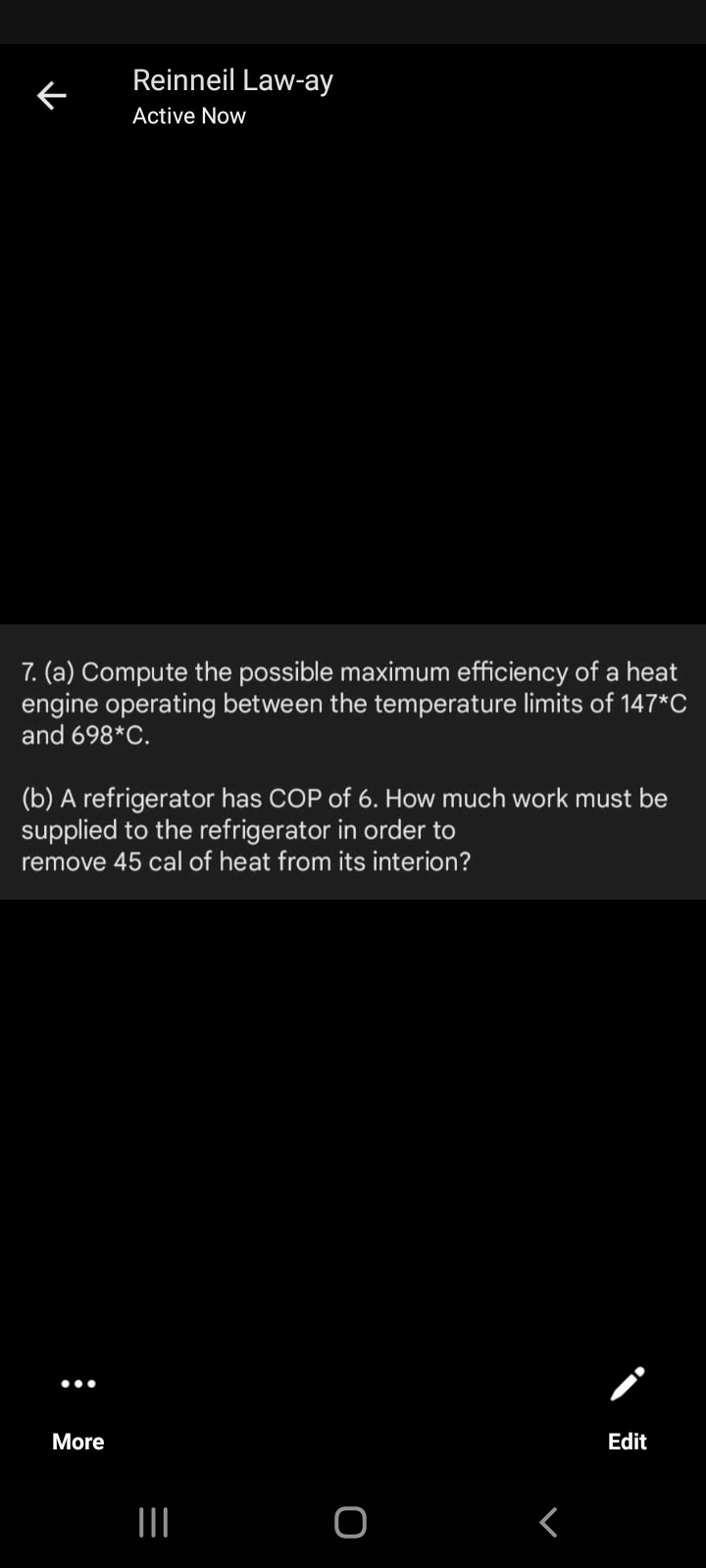 Reinneil Law-ay
Active Now
7. (a) Compute the possible maximum efficiency of a heat
engine operating between the temperature limits of 147*C
and 698*C.
(b) A refrigerator has COP of 6. How much work must be
supplied to the refrigerator in order to
remove 45 cal of heat from its interion?
•..
More
Edit
II
