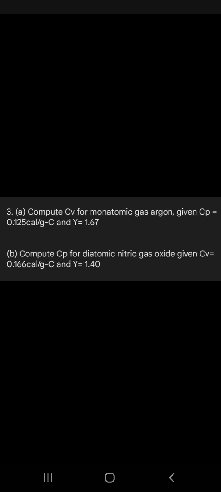 3. (a) Compute Cv for monatomic gas argon, given Cp =
0.125cal/g-C and Y= 1.67
(b) Compute Cp for diatomic nitric gas oxide given Cv=
0.166cal/g-C and Y= 1.40
III O
