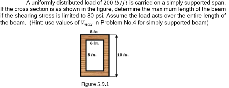 A uniformly distributed load of 200 lb/ft is carried on a simply supported span.
If the cross section is as shown in the figure, determine the maximum length of the beam
if the shearing stress is limited to 80 psi. Assume the load acts over the entire length of
the beam. (Hint: use values of Vmax in Problem No.4 for simply supported beam)
8 in
6 in.
8 in.
10 in.
Figure 5.9.1
