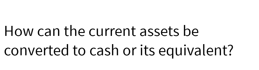 How can the current assets be
converted to cash or its equivalent?
